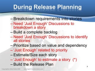 During Release Planning
              – Breakdown requirements into stories
              – Need ‘Just Enough’ Discussions to
                breakdown a story
              – Build a complete backlog
              – Need ‘Just Enough’ Discussions to identify
                all stories
              – Prioritize based on value and dependency
              – ‘Just Enough’ related to priority
              – Estimate/Size each story
              – ‘Just Enough’ to estimate a story (*)
              – Build the Release Plan                    7
Copyright(c) Sally Elatta 2009   www.AgileTransformation.com
 