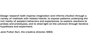 Design research both inspires imagination and informs intuition through a
variety of methods with related intents: to expose patterns underlying the
rich reality of people’s behaviors and experiences, to explore reactions to
probes and prototypes, and to shed light on the unknown through iterative
hypothesis and experiment.

Jane Fulton Suri, the creative director, IDEO.
 