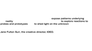 Design research both inspires imagination and informs intuition through a
variety of methods with related intents: to expose patterns underlying the
rich reality of people’s behaviors and experiences, to explore reactions to
probes and prototypes, and to shed light on the unknown through iterative
hypothesis and experiment.

Jane Fulton Suri, the creative director, IDEO.
 