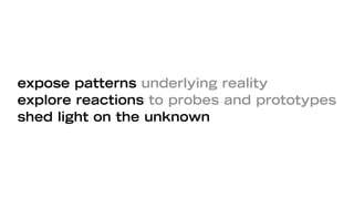 expose patterns underlying reality
explore reactions to probes and prototypes
shed light on the unknown
 
