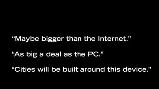 “Maybe bigger than the Internet.”

“As big a deal as the PC.”

“Cities will be built around this device.”
 