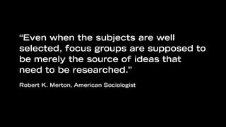 “Even when the subjects are well
selected, focus groups are supposed to
be merely the source of ideas that
need to be researched.”
Robert K. Merton, American Sociologist
 