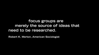 “Even when the subjects are well
selected, focus groups are supposed to
be merely the source of ideas that
need to be researched.
Robert K. Merton, American Sociologist
 