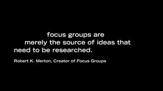 “Even when the subjects are well
selected, focus groups are supposed to
be merely the source of ideas that
need to be researched.
Robert K. Merton, Creator of Focus Groups
 