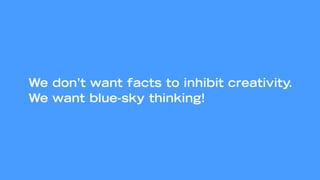 We don’t want facts to inhibit creativity.
We want blue-sky thinking!
 