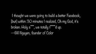 I thought we were going to build a better Facebook,
[but] within 30 minutes I realized, Oh my God, it's
broken. Holy s***, we totally f****d up.
—Bill Nguyen, founder of Color
 