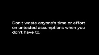 Don’t waste anyone’s time or effort
on untested assumptions when you
don’t have to.
 
