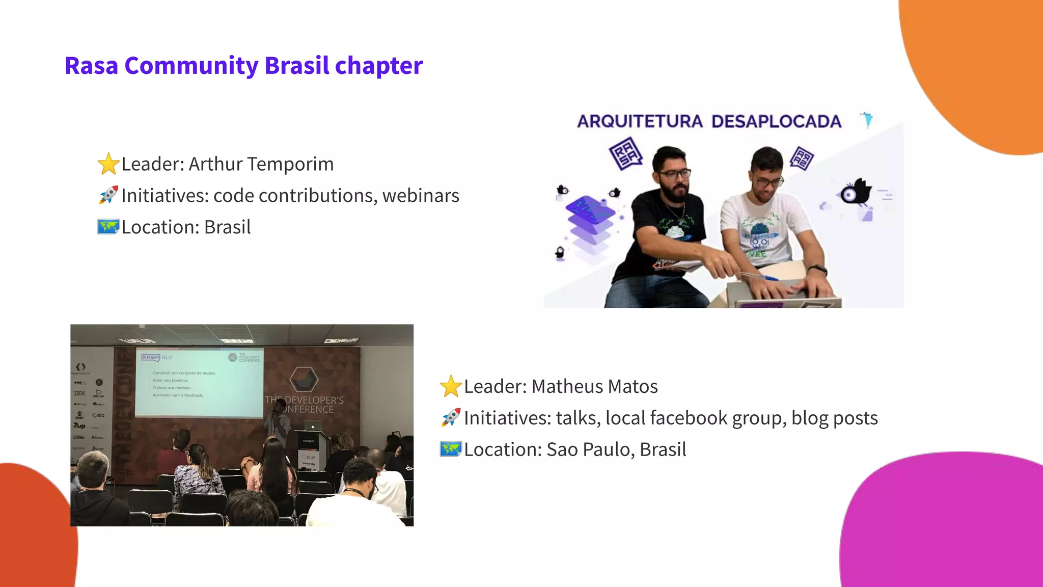 Rasa Community Brasil chapter
⭐Leader: Arthur Temporim
🚀Initiatives: code contributions, webinars
🗺Location: Brasil
⭐Leader: Matheus Matos
🚀Initiatives: talks, local facebook group, blog posts
🗺Location: Sao Paulo, Brasil
 