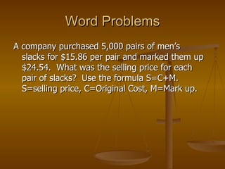 Word Problems A company purchased 5,000 pairs of men’s slacks for $15.86 per pair and marked them up $24.54.  What was the selling price for each pair of slacks?  Use the formula S=C+M. S=selling price, C=Original Cost, M=Mark up. 