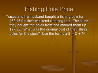 Fishing Pole Price Tracee and her husband bought a fishing pole for $62.45 for their weekend camping trip.  The store they bought the poles from had marked them up $27.35.  What was the original cost of the fishing poles for the store?  Use the formula S = C + M 