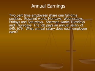 Two part time employees share one full-time position.  Rosalind works Mondays, Wednesdays, Fridays and Saturdays.  Sherman works Tuesdays and Thursdays. The job pays an annual salary of $45, 679.  What annual salary does each employee earn? Annual Earnings 