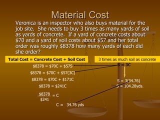 Material Cost Veronica is an inspector who also buys material for the job site.  She needs to buy 3 times as many yards of soil as yards of concrete.  If a yard of concrete costs about $70 and a yard of soil costs about $57 and her total order was roughly $8378 how many yards of each did she order?  $8378 = $70C + $57S Total Cost = Concrete Cost + Soil Cost 3 times as much soil as concrete S = 3C $8378 = $70C + $57(3C) $8378 = $70C + $171C $8378 = $241C $8378 $241 = C C ≈ 34.76 yds S = 3(34.76) S = 104.28yds. 