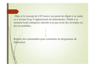 Mais si le concept de JAT trouve son point de départ à ce stade,
ce n’est pas là qu’il apparaissait révolutionnaire. Plutôt à ce
moment toute entreprise cherche à ne pas avoir des invendus ou
des invendables.
Reprise des commandes pour construire un programme de
fabrication
 