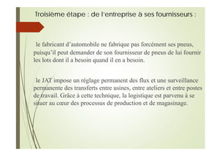 Troisième étape : de l’entreprise à ses fournisseurs :
le fabricant d’automobile ne fabrique pas forcément ses pneus,
puisqu’il peut demander de son fournisseur de pneus de lui fournir
les lots dont il a besoin quand il en a besoin.
le JAT impose un réglage permanent des flux et une surveillance
permanente des transferts entre usines, entre ateliers et entre postes
de travail. Grâce à cette technique, la logistique est parvenu à se
situer au cœur des processus de production et de magasinage.
 