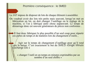 Première conséquence : le SMED
Le JAT impose de disposer de lots de chaque élément à assembler.
On voudrait avoir des lots très petits mais souvent, lorsqu’on met en
fabrication un lot, on doit changer l’outillage ou le réglage de la
machine, si l’en a fabriqué autre chose auparavant. Le temps de
démarrage donc est souvent générateurs de pièces non conformes .
Il faut donc fabriquer le plus possible d’un seul coup pour répartir
ces pertes de temps et de matières lors du changement d’outils ,
Agir sur le temps de changement d’outillage pour qu’il tend
vers la baisse. C’est exactement le but du SMED «Single Minute
Exchange Die »
« changer l’outil en un temps en minutes exprimables par un
nombre d’un seul chiffre »
 