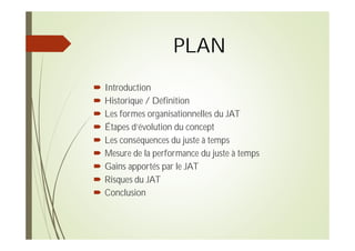 PLAN
Introduction
Historique / Définition
Les formes organisationnelles du JAT
Étapes d’évolution du concept
Les conséquences du juste à temps
Mesure de la performance du juste à temps
Gains apportés par le JAT
Risques du JAT
Conclusion
 