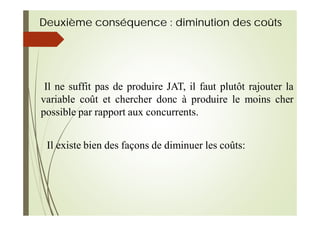 Deuxième conséquence : diminution des coûts
Il ne suffit pas de produire JAT, il faut plutôt rajouter la
variable coût et chercher donc à produire le moins cher
possible par rapport aux concurrents.
Il existe bien des façons de diminuer les coûts:
 