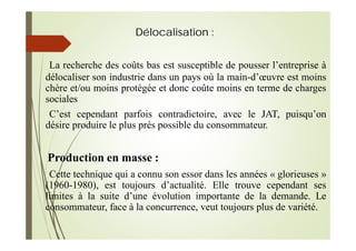 Délocalisation :
La recherche des coûts bas est susceptible de pousser l’entreprise à
délocaliser son industrie dans un pays où la main-d’œuvre est moins
chère et/ou moins protégée et donc coûte moins en terme de charges
sociales
C’est cependant parfois contradictoire, avec le JAT, puisqu’on
désire produire le plus près possible du consommateur.
Production en masse :
Cette technique qui a connu son essor dans les années « glorieuses »
(1960-1980), est toujours d’actualité. Elle trouve cependant ses
limites à la suite d’une évolution importante de la demande. Le
consommateur, face à la concurrence, veut toujours plus de variété.
 