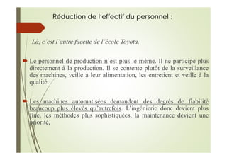 Réduction de l’effectif du personnel :
Là, c’est l’autre facette de l’école Toyota.
Le personnel de production n’est plus le même. Il ne participe plus
directement à la production. Il se contente plutôt de la surveillance
des machines, veille à leur alimentation, les entretient et veille à la
qualité.
Les machines automatisées demandent des degrés de fiabilité
beaucoup plus élevés qu’autrefois. L’ingénierie donc devient plus
fine, les méthodes plus sophistiquées, la maintenance dévient une
priorité,
 