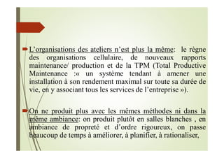 L’organisations des ateliers n’est plus la même: le règne
des organisations cellulaire, de nouveaux rapports
maintenance/ production et de la TPM (Total Productive
Maintenance :« un système tendant à amener une
installation à son rendement maximal sur toute sa durée de
vie, en y associant tous les services de l’entreprise »).
On ne produit plus avec les mêmes méthodes ni dans la
même ambiance: on produit plutôt en salles blanches , en
ambiance de propreté et d’ordre rigoureux, on passe
beaucoup de temps à améliorer, à planifier, à rationaliser,
 