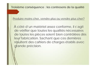 Troisième conséquence : les contresens de la qualité
Produire moins cher, vendre plus ou vendre plus cher?
À côté d’un matériel assez conforme, il s’agit
de vérifier que toutes les qualités nécessaires
de toutes les pièces soient bien contrôlées dès
leur fabrication. Sachant que ces dernières
résultent des cahiers de charges établis avec
grande précision.
 