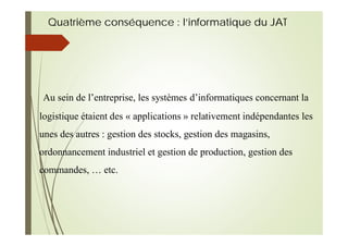 Quatrième conséquence : l’informatique du JAT
Au sein de l’entreprise, les systèmes d’informatiques concernant la
logistique étaient des « applications » relativement indépendantes les
unes des autres : gestion des stocks, gestion des magasins,
ordonnancement industriel et gestion de production, gestion des
commandes, … etc.
 
