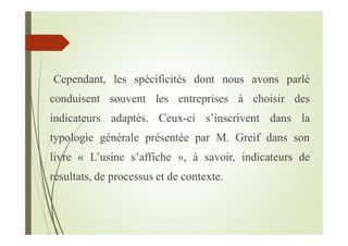 Cependant, les spécificités dont nous avons parlé
conduisent souvent les entreprises à choisir des
indicateurs adaptés. Ceux-ci s’inscrivent dans la
typologie générale présentée par M. Greif dans son
livre « L’usine s’affiche », à savoir, indicateurs de
résultats, de processus et de contexte.
 