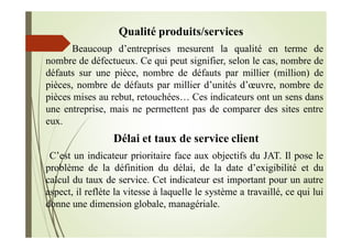 Qualité produits/services
Beaucoup d’entreprises mesurent la qualité en terme de
nombre de défectueux. Ce qui peut signifier, selon le cas, nombre de
défauts sur une pièce, nombre de défauts par millier (million) de
pièces, nombre de défauts par millier d’unités d’œuvre, nombre de
pièces mises au rebut, retouchées… Ces indicateurs ont un sens dans
une entreprise, mais ne permettent pas de comparer des sites entre
eux.
Délai et taux de service client
C’est un indicateur prioritaire face aux objectifs du JAT. Il pose le
problème de la définition du délai, de la date d’exigibilité et du
calcul du taux de service. Cet indicateur est important pour un autre
aspect, il reflète la vitesse à laquelle le système a travaillé, ce qui lui
donne une dimension globale, managériale.
 