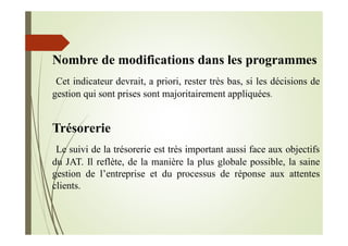 Nombre de modifications dans les programmes
Cet indicateur devrait, a priori, rester très bas, si les décisions de
gestion qui sont prises sont majoritairement appliquées.
Trésorerie
Le suivi de la trésorerie est très important aussi face aux objectifs
du JAT. Il reflète, de la manière la plus globale possible, la saine
gestion de l’entreprise et du processus de réponse aux attentes
clients.
 