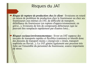 Risques du JAT
Risque de rupture de production chez le client : livraisons en retard
en raison de problème de production chez le fournisseur ou chez ses
fournisseurs eux-mêmes en JAT, de difficulté de transport,
défaillance du fournisseur (en rupture d'approvisionnement, en
grève...), livraisons de lots de composants défectueux (qui ne
peuvent être remplacés rapidement par d'autres lots)...
Risques sociaux/environnementaux : livrer en JAT suppose des
moyens de transports rapides et flexibles (camions) et interdit donc
des moyens de transport moins « énergivore » (train, transport
maritime ou fluvial...). Le JAT génère également une pression très
forte sur l'ensemble du personnel du fournisseur, source importante
de stress.
 