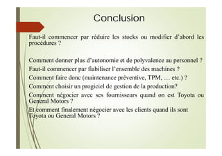 Conclusion
Faut-il commencer par réduire les stocks ou modifier d’abord les
procédures ?
Comment donner plus d’autonomie et de polyvalence au personnel ?
Faut-il commencer par fiabiliser l’ensemble des machines ?
Comment faire donc (maintenance préventive, TPM, … etc.) ?
Comment choisir un progiciel de gestion de la production?
Comment négocier avec ses fournisseurs quand on est Toyota ou
General Motors ?
Et comment finalement négocier avec les clients quand ils sont
Toyota ou General Motors ?
 