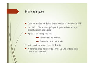 Historique
Dans les années 50: Taïchi Ohno conçoit la méthode du JAT
en 1962 : . Elle sera adoptée par Toyota mais ne sera pas
immédiatement appliquée
Après le 1er choc pétrolier :
Diminution des ventes
Encombrement des stocks
Premières entreprises à réagir fut Toyota
A partir du choc pétrolier de 1973 : Le JAT séduira toute
l’industrie mondiale
 