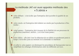 La méthode JAT est aussi appelée méthode des
« 5 zéros »
«zéro défaut» : c'est-à-dire que l'entreprise doit accroître la qualité de ses
produits,
«zéro stock» où l'entreprise doit réduire ses stocks par la production à flux
tendus ;
«zéro panne» : l'entreprise doit s'assurer de la fiabilité de son processus de
production (machines, ateliers...) et éviter toute panne ;
«zéro délai» : elle doit viser la réduction de ses délais en produisant juste-à-
temps c'est-à-dire juste au moment où la demande se manifeste
et enfin le «zéro papier» en diminuant les procédures de bureaucratie tout en
simplifiant les échanges d'information entre les différents services.
 