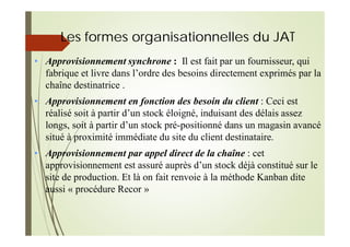 Les formes organisationnelles du JAT
• Approvisionnement synchrone : Il est fait par un fournisseur, qui
fabrique et livre dans l’ordre des besoins directement exprimés par la
chaîne destinatrice .
• Approvisionnement en fonction des besoin du client : Ceci est
réalisé soit à partir d’un stock éloigné, induisant des délais assez
longs, soit à partir d’un stock pré-positionné dans un magasin avancé
situé à proximité immédiate du site du client destinataire.
• Approvisionnement par appel direct de la chaîne : cet
approvisionnement est assuré auprès d’un stock déjà constitué sur le
site de production. Et là on fait renvoie à la méthode Kanban dite
aussi « procédure Recor »
 