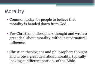 Morality
• Common today for people to believe that
morality is handed down from God.
• Pre-Christian philosophers thought and wrote a
great deal about morality, without supernatural
influence.
• Christian theologians and philosophers thought
and wrote a great deal about morality, typically
looking at different portions of the Bible.
 