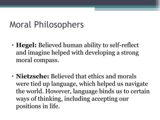 Moral Philosophers
• Hegel: Believed human ability to self-reflect
and imagine helped with developing a strong
moral compass.
• Nietzsche: Believed that ethics and morals
were tied up language, which helped us navigate
the world. However, language binds us to certain
ways of thinking, including accepting our
positions in life.
 
