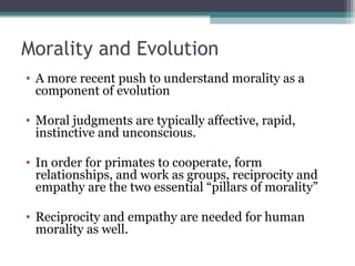 Morality and Evolution
• A more recent push to understand morality as a
component of evolution
• Moral judgments are typically affective, rapid,
instinctive and unconscious.
• In order for primates to cooperate, form
relationships, and work as groups, reciprocity and
empathy are the two essential “pillars of morality”
• Reciprocity and empathy are needed for human
morality as well.
 