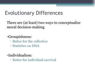 Evolutionary Differences
There are (at least) two ways to conceptualize
moral decision-making
•Groupishness:
▫ Better for the collective
▫ Statistics on DNA
•Individualism:
▫ Better for individual survival
 