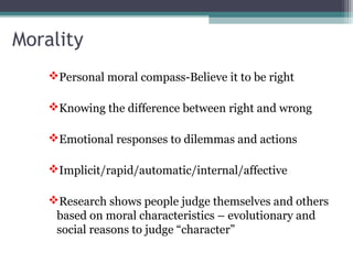 Personal moral compass-Believe it to be right
Knowing the difference between right and wrong
Emotional responses to dilemmas and actions
Implicit/rapid/automatic/internal/affective
Research shows people judge themselves and others
based on moral characteristics – evolutionary and
social reasons to judge “character”
Morality
 