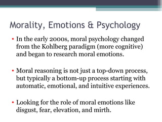 Morality, Emotions & Psychology
• In the early 2000s, moral psychology changed
from the Kohlberg paradigm (more cognitive)
and began to research moral emotions.
• Moral reasoning is not just a top-down process,
but typically a bottom-up process starting with
automatic, emotional, and intuitive experiences.
• Looking for the role of moral emotions like
disgust, fear, elevation, and mirth.
 