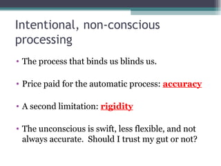 Intentional, non-conscious
processing
• The process that binds us blinds us.
• Price paid for the automatic process: accuracy
• A second limitation: rigidity
• The unconscious is swift, less flexible, and not
always accurate. Should I trust my gut or not?
 