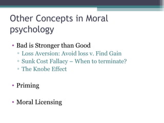 Other Concepts in Moral
psychology
• Bad is Stronger than Good
▫ Loss Aversion: Avoid loss v. Find Gain
▫ Sunk Cost Fallacy – When to terminate?
▫ The Knobe Effect
• Priming
• Moral Licensing
 