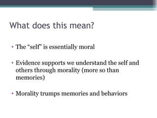 What does this mean?
• The “self” is essentially moral
• Evidence supports we understand the self and
others through morality (more so than
memories)
• Morality trumps memories and behaviors
 