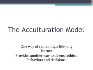 The Acculturation Model
One way of remaining a life-long
learner
Provides another way to discuss ethical
behaviors and decisions
 