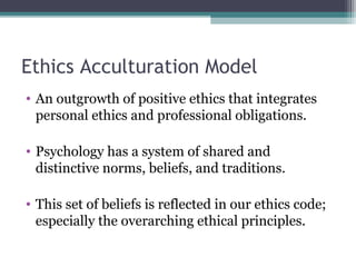 Ethics Acculturation Model
• An outgrowth of positive ethics that integrates
personal ethics and professional obligations.
• Psychology has a system of shared and
distinctive norms, beliefs, and traditions.
• This set of beliefs is reflected in our ethics code;
especially the overarching ethical principles.
 