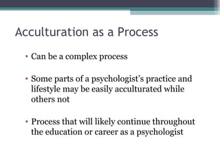 Acculturation as a Process
• Can be a complex process
• Some parts of a psychologist’s practice and
lifestyle may be easily acculturated while
others not
• Process that will likely continue throughout
the education or career as a psychologist
 