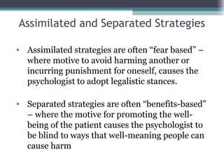 Assimilated and Separated Strategies
• Assimilated strategies are often “fear based” –
where motive to avoid harming another or
incurring punishment for oneself, causes the
psychologist to adopt legalistic stances.
• Separated strategies are often “benefits-based”
– where the motive for promoting the well-
being of the patient causes the psychologist to
be blind to ways that well-meaning people can
cause harm
 