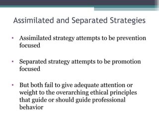 Assimilated and Separated Strategies
• Assimilated strategy attempts to be prevention
focused
• Separated strategy attempts to be promotion
focused
• But both fail to give adequate attention or
weight to the overarching ethical principles
that guide or should guide professional
behavior
 