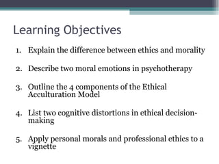 Learning Objectives
1. Explain the difference between ethics and morality
2. Describe two moral emotions in psychotherapy
3. Outline the 4 components of the Ethical
Acculturation Model
4. List two cognitive distortions in ethical decision-
making
5. Apply personal morals and professional ethics to a
vignette
 