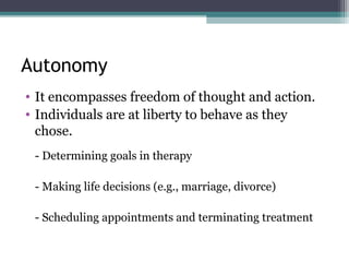 Autonomy
• It encompasses freedom of thought and action.
• Individuals are at liberty to behave as they
chose.
- Determining goals in therapy
- Making life decisions (e.g., marriage, divorce)
- Scheduling appointments and terminating treatment
 